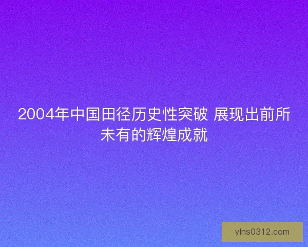 2004年中国田径历史性突破 展现出前所未有的辉煌成就